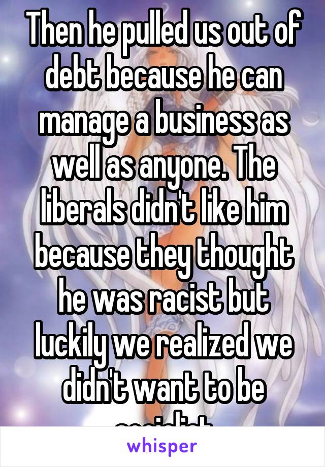 Then he pulled us out of debt because he can manage a business as well as anyone. The liberals didn't like him because they thought he was racist but luckily we realized we didn't want to be socialist