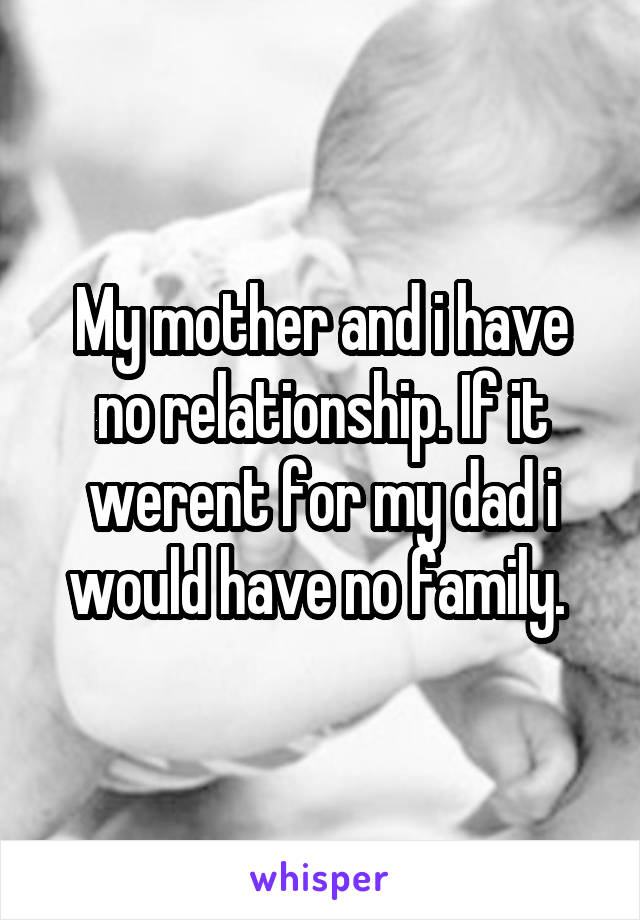 My mother and i have no relationship. If it werent for my dad i would have no family. 