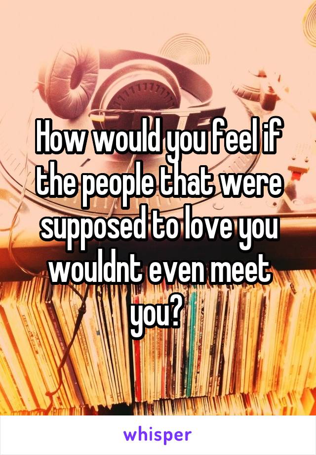 How would you feel if the people that were supposed to love you wouldnt even meet you? 