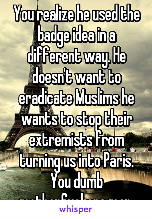 You realize he used the badge idea in a different way. He doesn't want to eradicate Muslims he wants to stop their extremists from turning us into Paris. You dumb motherfuckers man 