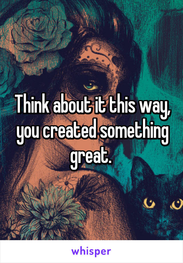 Think about it this way, you created something great. 