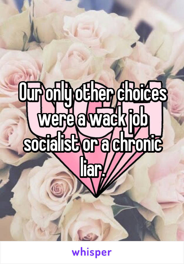 Our only other choices were a wack job socialist or a chronic liar.