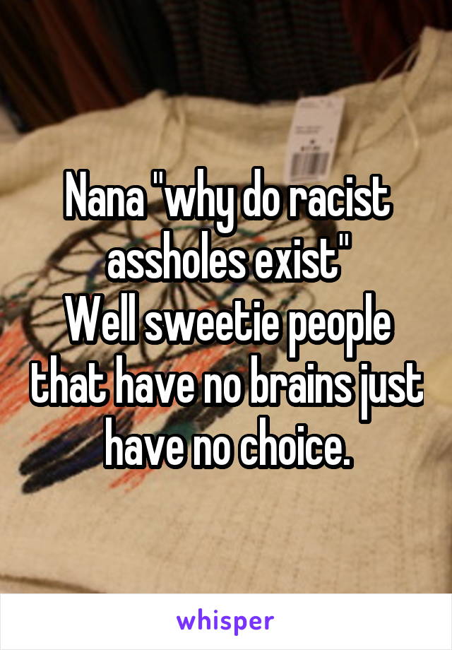 Nana "why do racist assholes exist"
Well sweetie people that have no brains just have no choice.