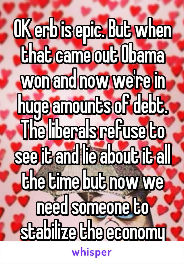 OK erb is epic. But when that came out Obama won and now we're in huge amounts of debt. The liberals refuse to see it and lie about it all the time but now we need someone to stabilize the economy