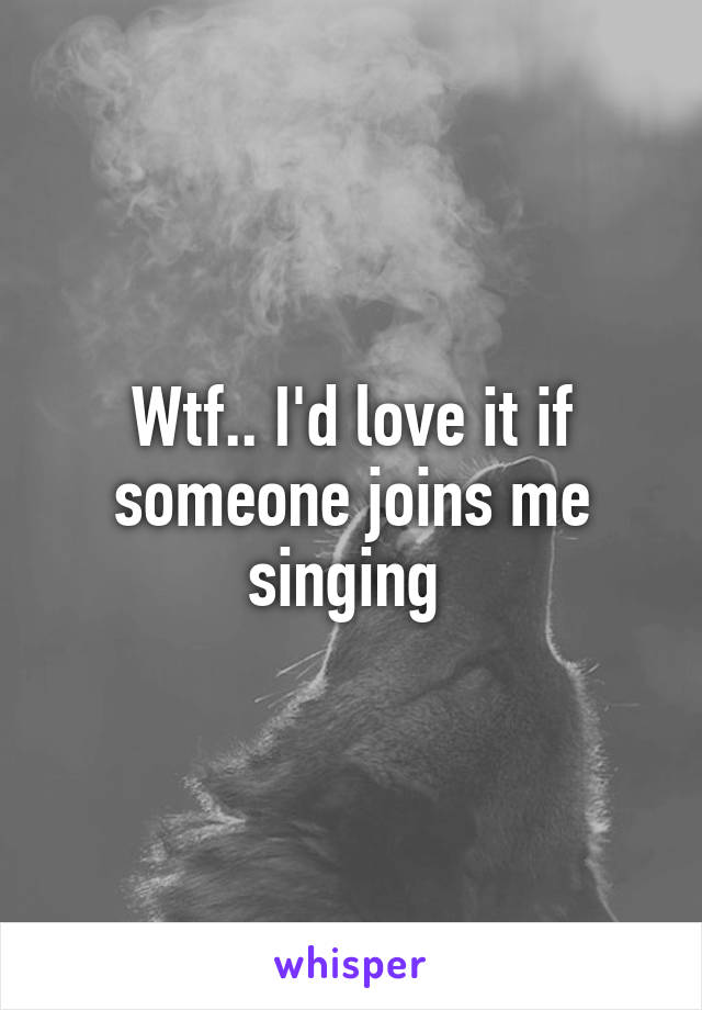 Wtf.. I'd love it if someone joins me singing 
