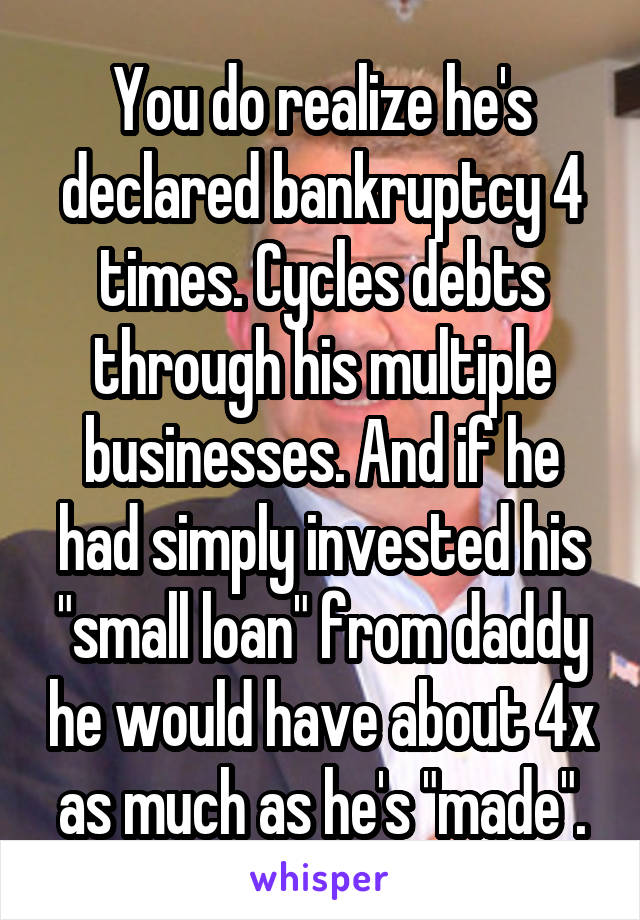 You do realize he's declared bankruptcy 4 times. Cycles debts through his multiple businesses. And if he had simply invested his "small loan" from daddy he would have about 4x as much as he's "made".