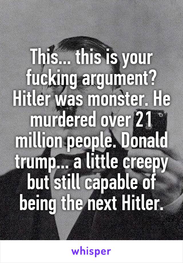 This... this is your fucking argument? Hitler was monster. He murdered over 21 million people. Donald trump... a little creepy but still capable of being the next Hitler.