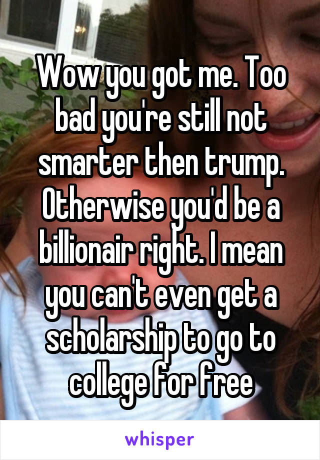 Wow you got me. Too bad you're still not smarter then trump. Otherwise you'd be a billionair right. I mean you can't even get a scholarship to go to college for free