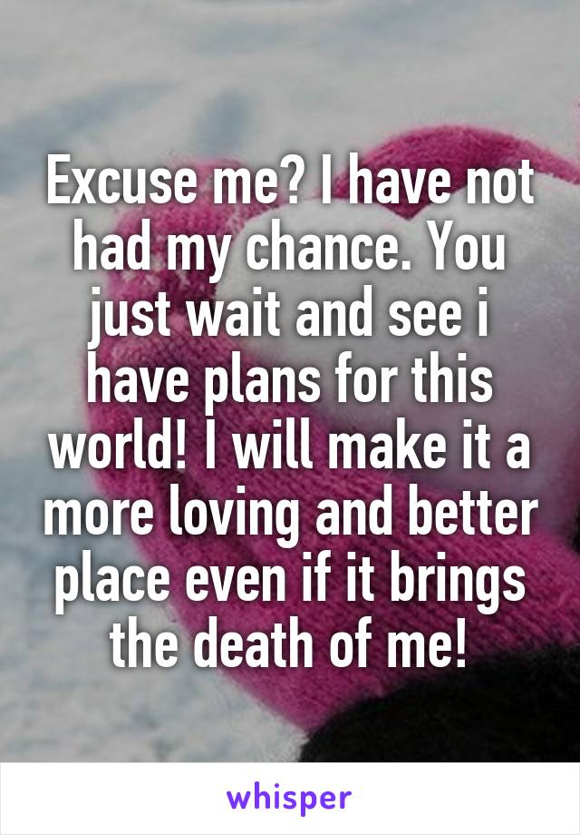 Excuse me? I have not had my chance. You just wait and see i have plans for this world! I will make it a more loving and better place even if it brings the death of me!