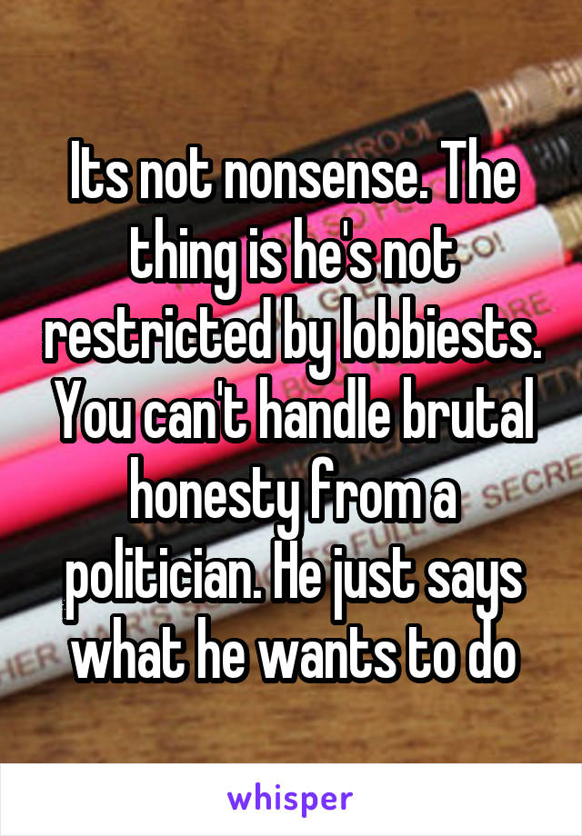 Its not nonsense. The thing is he's not restricted by lobbiests. You can't handle brutal honesty from a politician. He just says what he wants to do