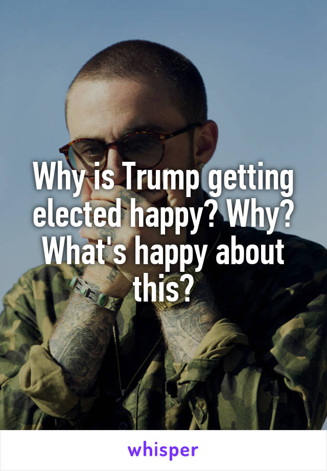 Why is Trump getting elected happy? Why? What's happy about this?