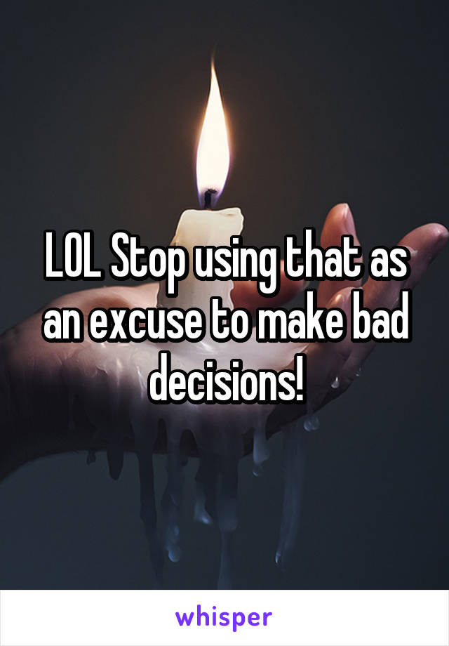 LOL Stop using that as an excuse to make bad decisions!