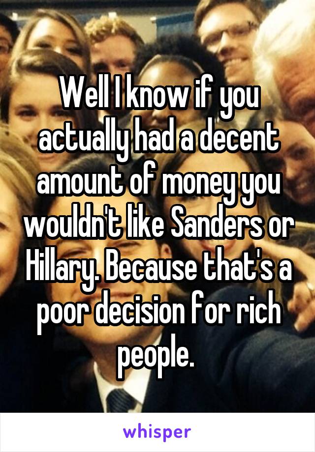 Well I know if you actually had a decent amount of money you wouldn't like Sanders or Hillary. Because that's a poor decision for rich people. 