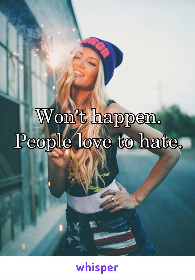 Won't happen. People love to hate. 