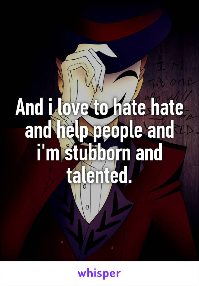 And i love to hate hate and help people and i'm stubborn and talented.