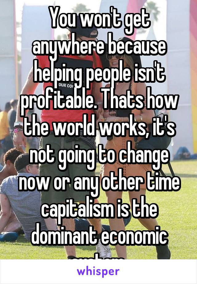 You won't get anywhere because helping people isn't profitable. Thats how the world works, it's not going to change now or any other time capitalism is the dominant economic system.