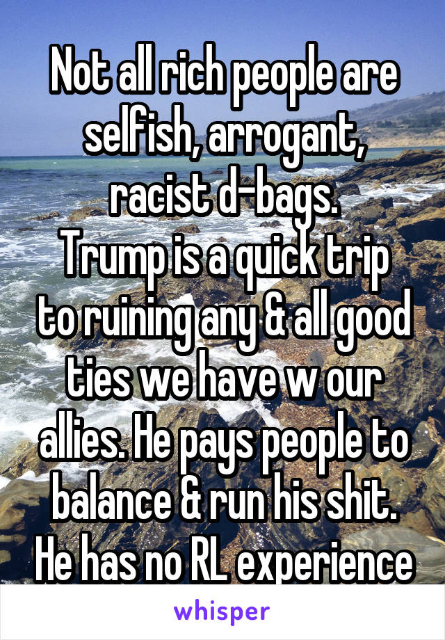 Not all rich people are selfish, arrogant, racist d-bags.
Trump is a quick trip to ruining any & all good ties we have w our allies. He pays people to balance & run his shit. He has no RL experience