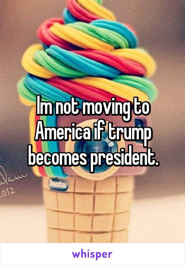 Im not moving to America if trump becomes president.