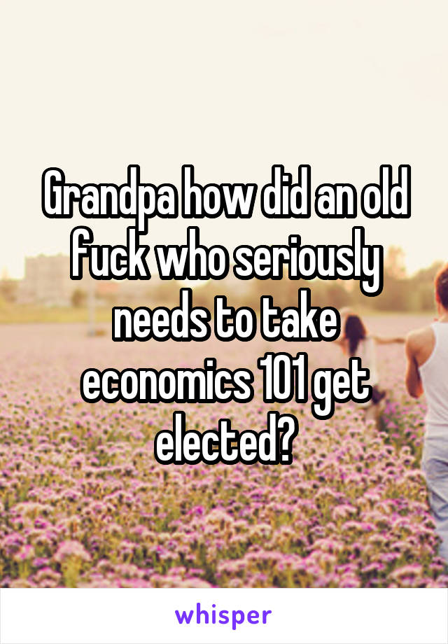 Grandpa how did an old fuck who seriously needs to take economics 101 get elected?