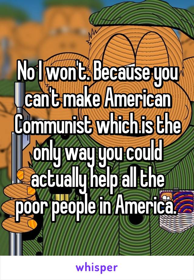 No I won't. Because you can't make American Communist which is the only way you could actually help all the poor people in America. 