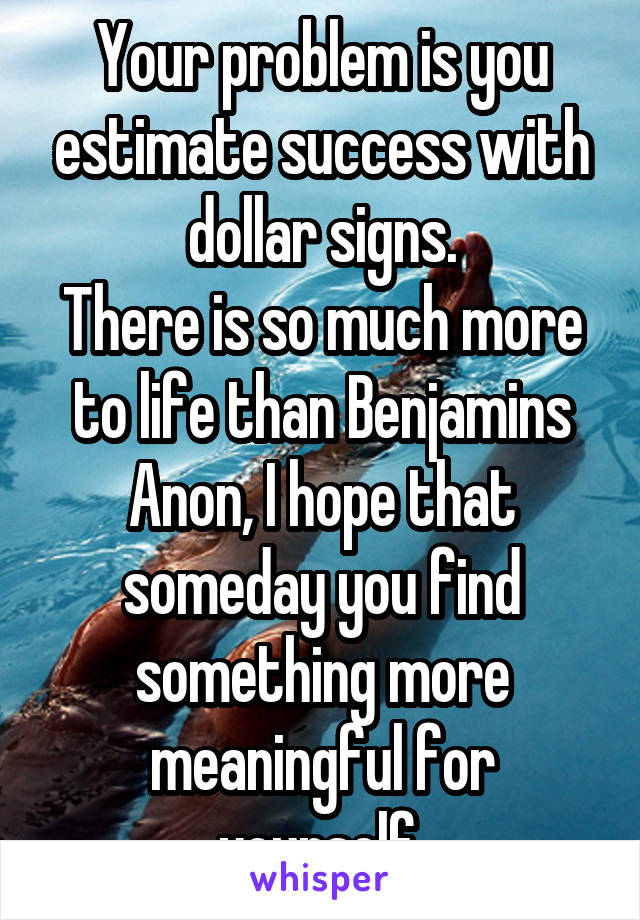 Your problem is you estimate success with dollar signs.
There is so much more to life than Benjamins Anon, I hope that someday you find something more meaningful for yourself.