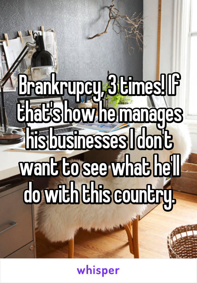 Brankrupcy, 3 times! If that's how he manages his businesses I don't want to see what he'll do with this country.