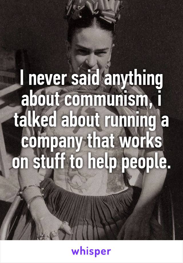 I never said anything about communism, i talked about running a company that works on stuff to help people. 