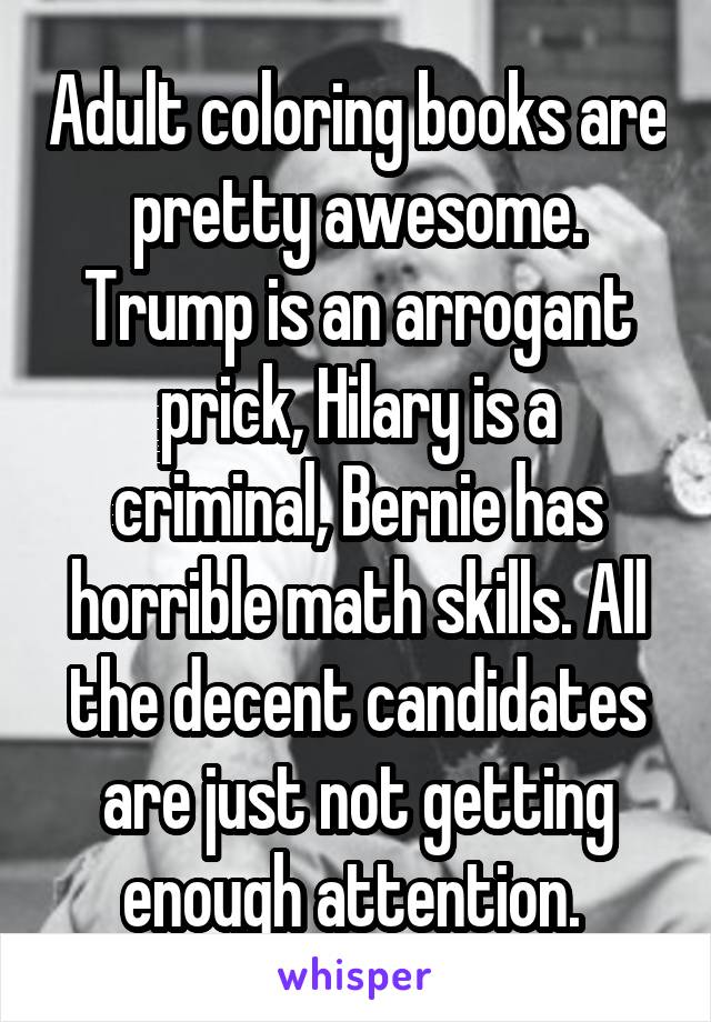 Adult coloring books are pretty awesome. Trump is an arrogant prick, Hilary is a criminal, Bernie has horrible math skills. All the decent candidates are just not getting enough attention. 