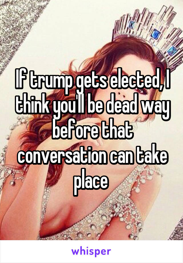 If trump gets elected, I think you'll be dead way before that conversation can take place 