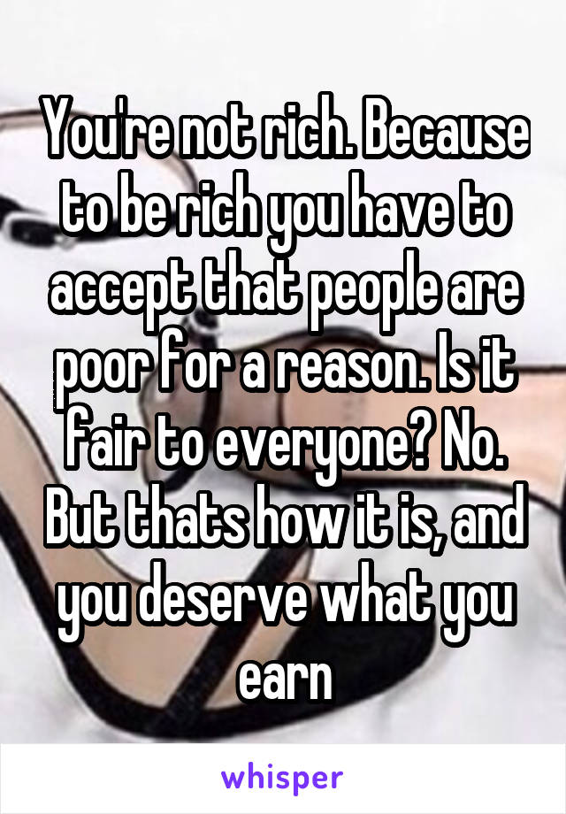 You're not rich. Because to be rich you have to accept that people are poor for a reason. Is it fair to everyone? No. But thats how it is, and you deserve what you earn