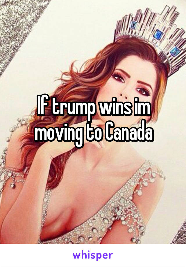 If trump wins im moving to Canada
