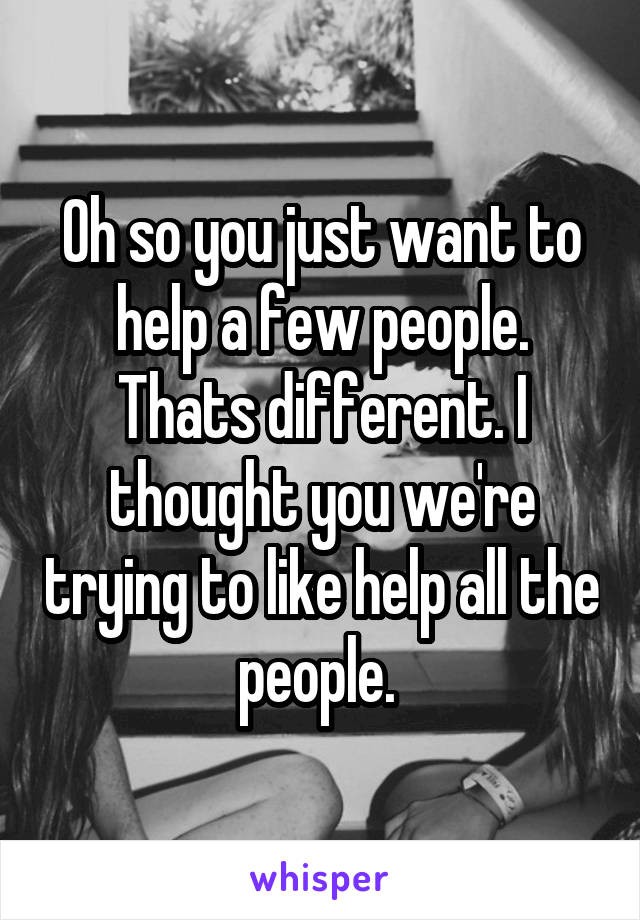 Oh so you just want to help a few people. Thats different. I thought you we're trying to like help all the people. 