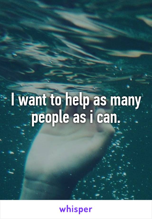 I want to help as many people as i can.