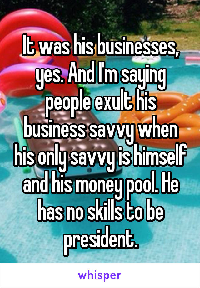 It was his businesses, yes. And I'm saying people exult his business savvy when his only savvy is himself and his money pool. He has no skills to be president.