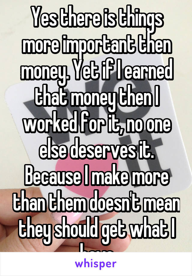 Yes there is things more important then money. Yet if I earned that money then I worked for it, no one else deserves it. Because I make more than them doesn't mean they should get what I have