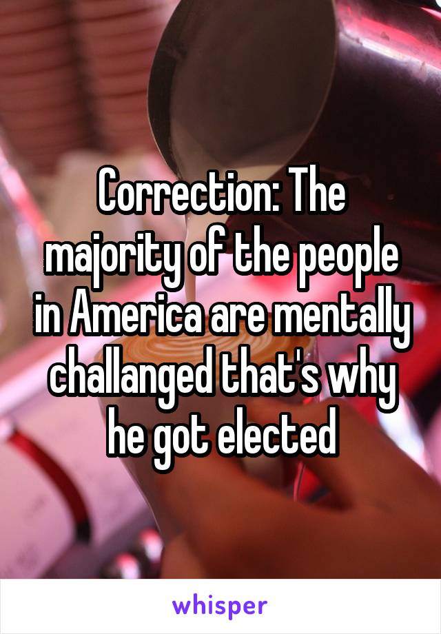 Correction: The majority of the people in America are mentally challanged that's why he got elected