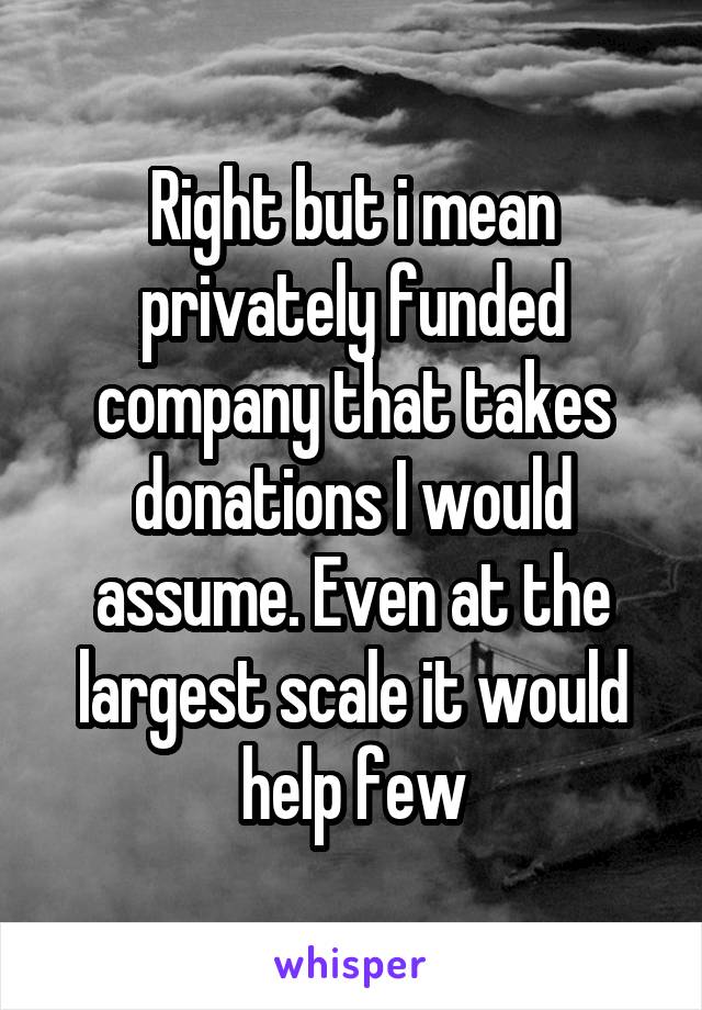 Right but i mean privately funded company that takes donations I would assume. Even at the largest scale it would help few