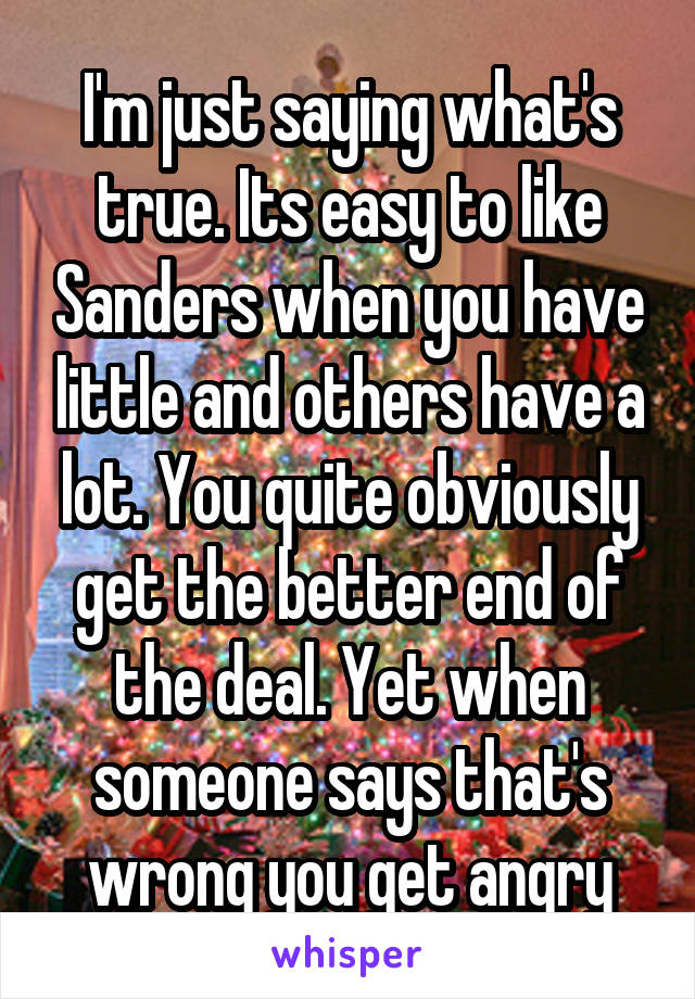 I'm just saying what's true. Its easy to like Sanders when you have little and others have a lot. You quite obviously get the better end of the deal. Yet when someone says that's wrong you get angry