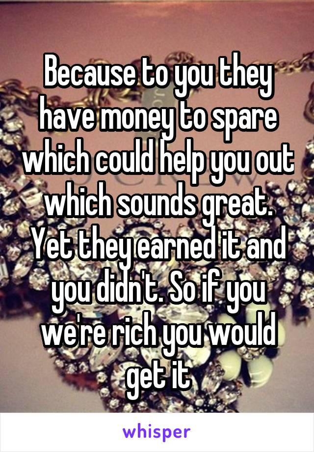 Because to you they have money to spare which could help you out which sounds great. Yet they earned it and you didn't. So if you we're rich you would get it