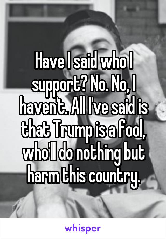 Have I said who I support? No. No, I haven't. All I've said is that Trump is a fool, who'll do nothing but harm this country.