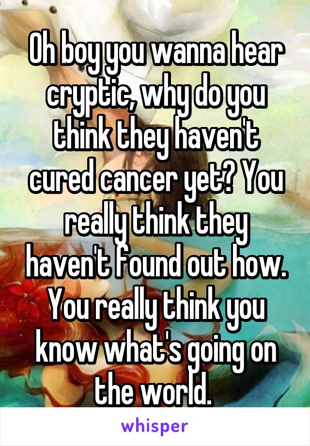 Oh boy you wanna hear cryptic, why do you think they haven't cured cancer yet? You really think they haven't found out how. You really think you know what's going on the world. 