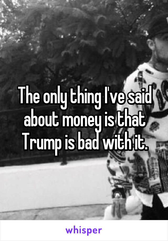 The only thing I've said about money is that Trump is bad with it.