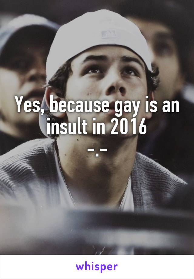 Yes, because gay is an insult in 2016
-.-
