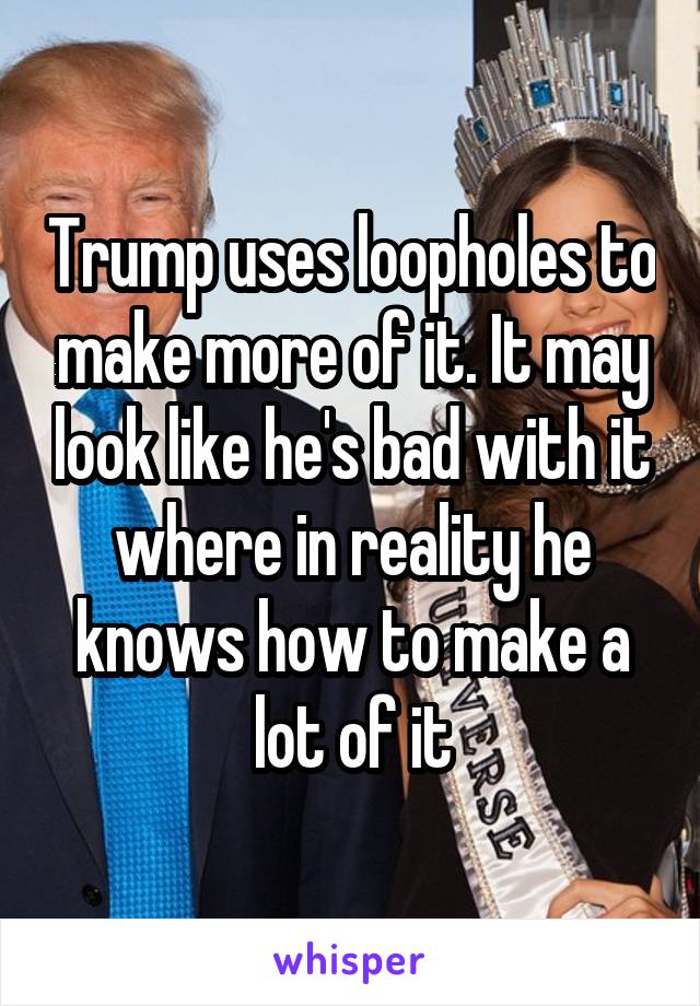 Trump uses loopholes to make more of it. It may look like he's bad with it where in reality he knows how to make a lot of it