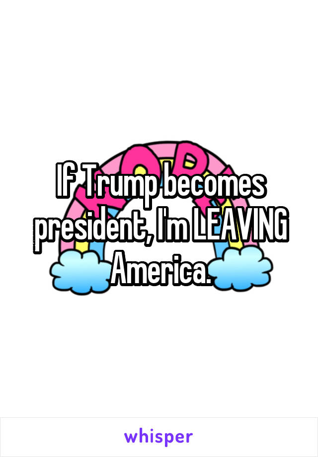 If Trump becomes president, I'm LEAVING America.