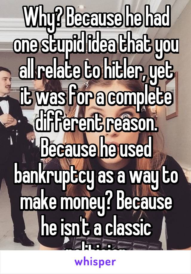 Why? Because he had one stupid idea that you all relate to hitler, yet it was for a complete different reason. Because he used bankruptcy as a way to make money? Because he isn't a classic politician