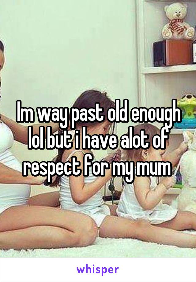 Im way past old enough lol but i have alot of respect for my mum 
