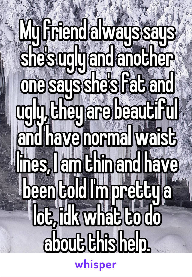 My friend always says she's ugly and another one says she's fat and ugly, they are beautiful and have normal waist lines, I am thin and have been told I'm pretty a lot, idk what to do about this help.