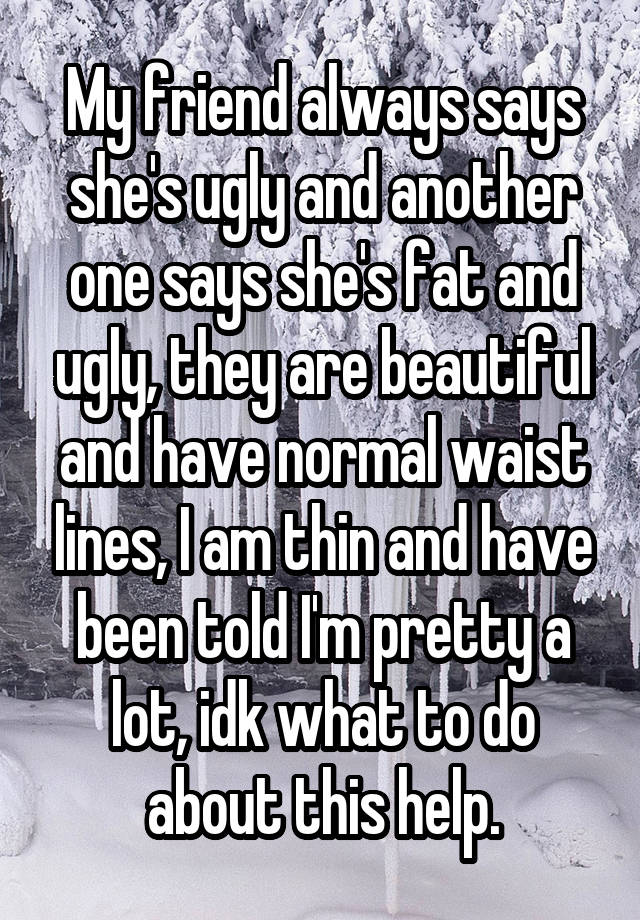 My friend always says she's ugly and another one says she's fat and ugly, they are beautiful and have normal waist lines, I am thin and have been told I'm pretty a lot, idk what to do about this help.