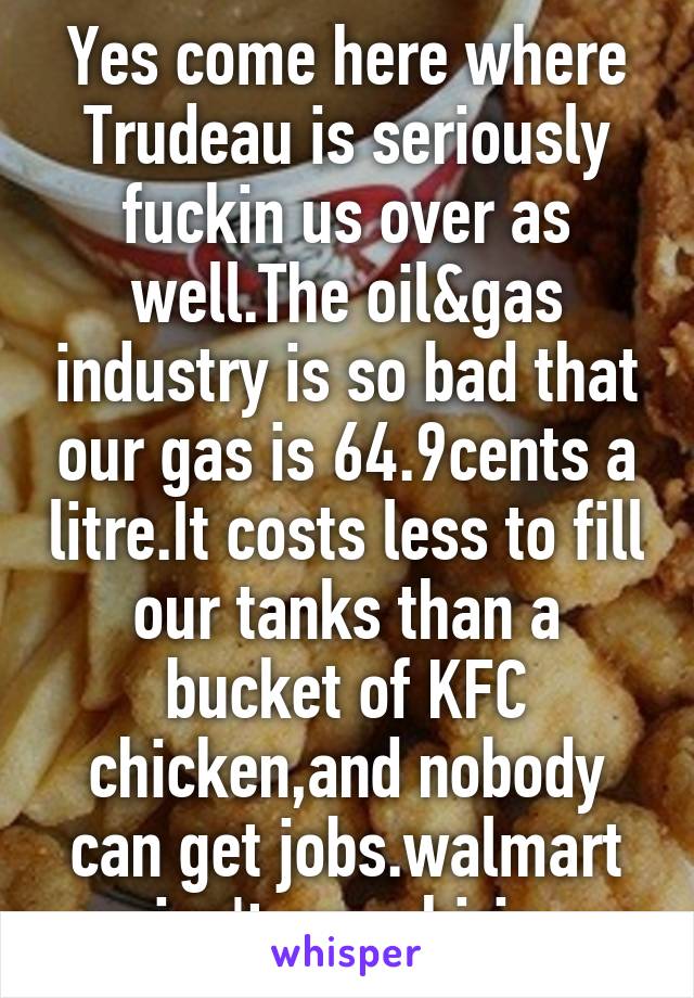 Yes come here where Trudeau is seriously fuckin us over as well.The oil&gas industry is so bad that our gas is 64.9cents a litre.It costs less to fill our tanks than a bucket of KFC chicken,and nobody can get jobs.walmart isn't even hirin